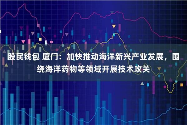 股民钱包 厦门:加快推动海洋新兴产业发展,围绕海洋药物等领域开展技术攻关