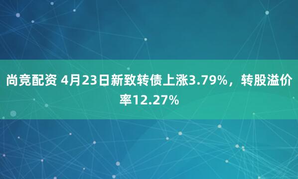 尚竞配资 4月23日新致转债上涨3.79%,转股溢价率12.27%