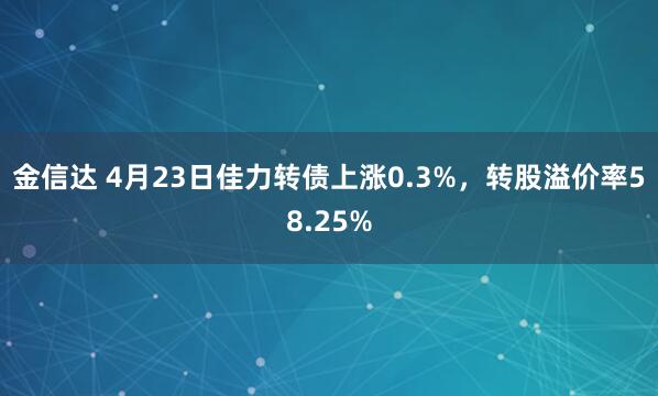 金信达 4月23日佳力转债上涨0.3%,转股溢价率58.25%