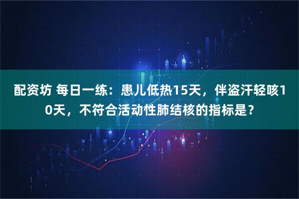 配资坊 每日一练:患儿低热15天,伴盗汗轻咳10天,不符合活动性肺结核的指标是?