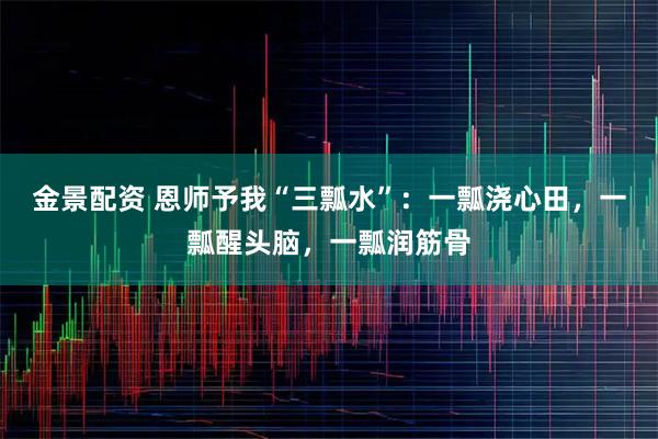 金景配资 恩师予我“三瓢水”:一瓢浇心田,一瓢醒头脑,一瓢润筋骨