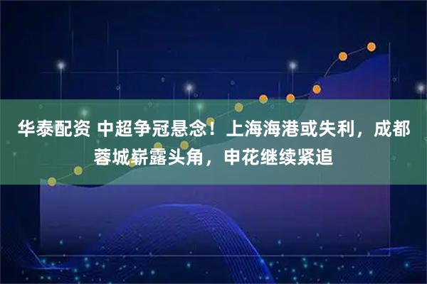华泰配资 中超争冠悬念!上海海港或失利,成都蓉城崭露头角,申花继续紧追