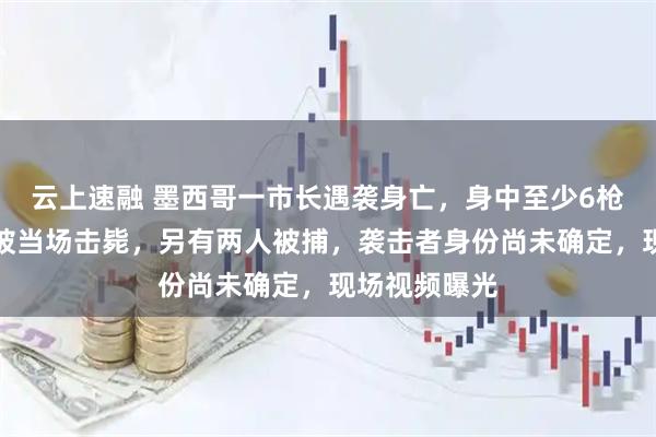 云上速融 墨西哥一市长遇袭身亡，身中至少6枪，一袭击者被当场击毙，另有两人被捕，袭击者身份尚未确定，现场视频曝光