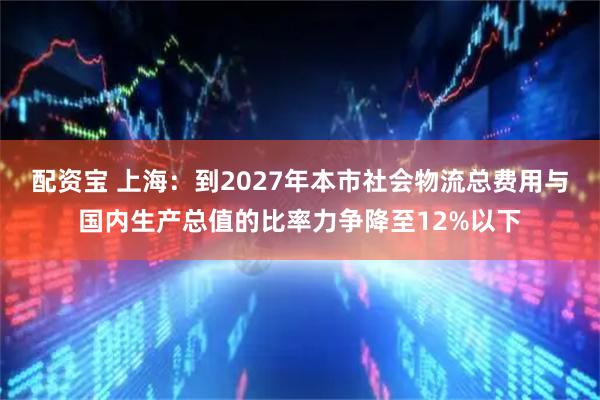 配资宝 上海:到2027年本市社会物流总费用与国内生产总值的比率力争降至12%以下