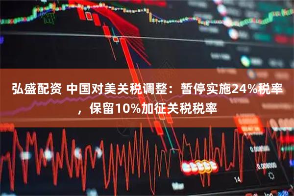 弘盛配资 中国对美关税调整：暂停实施24%税率，保留10%加征关税税率
