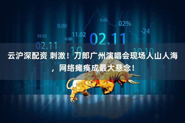 云沪深配资 刺激！刀郎广州演唱会现场人山人海，网络瘫痪成最大悬念！