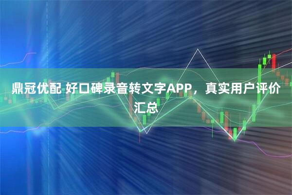 鼎冠优配 好口碑录音转文字APP，真实用户评价汇总