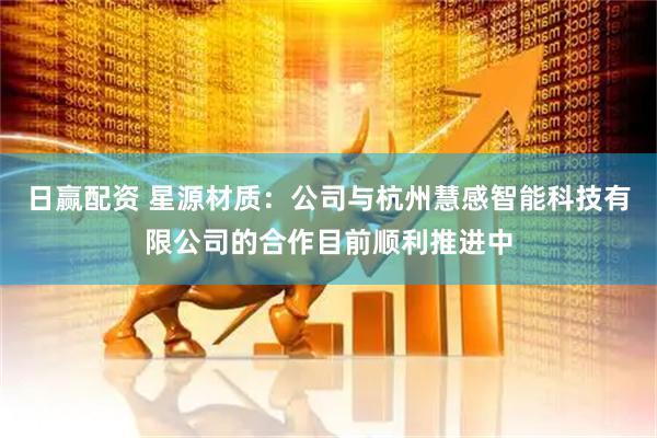日赢配资 星源材质：公司与杭州慧感智能科技有限公司的合作目前顺利推进中