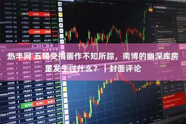热丰网 五幅受捐画作不知所踪,南博的幽深库房里发生过什么?|封面评论