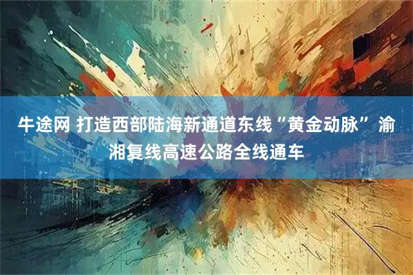 牛途网 打造西部陆海新通道东线“黄金动脉” 渝湘复线高速公路全线通车