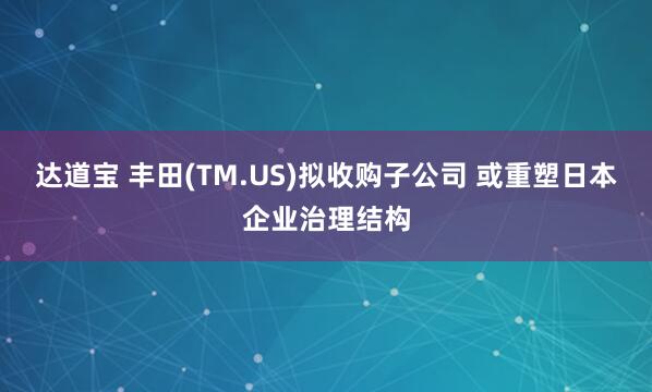 达道宝 丰田(TM.US)拟收购子公司 或重塑日本企业治理结构