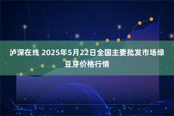 泸深在线 2025年5月22日全国主要批发市场绿豆芽价格行情