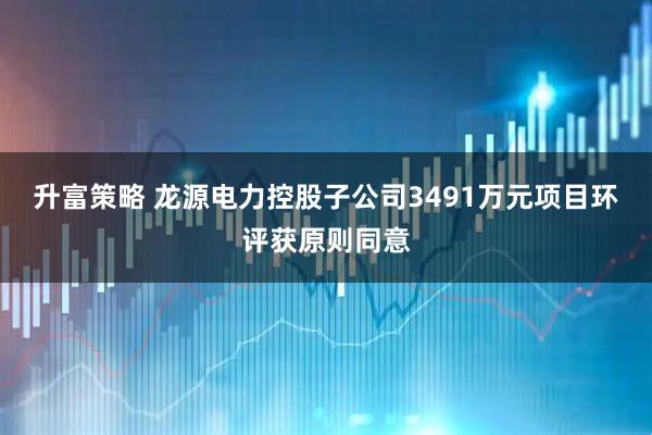 升富策略 龙源电力控股子公司3491万元项目环评获原则同意