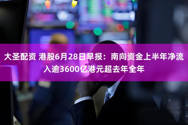 大圣配资 港股6月28日早报：南向资金上半年净流入逾3600亿港元超去年全年