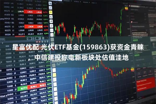 星富优配 光伏ETF基金(159863)获资金青睐，中信建投称电新板块处估值洼地