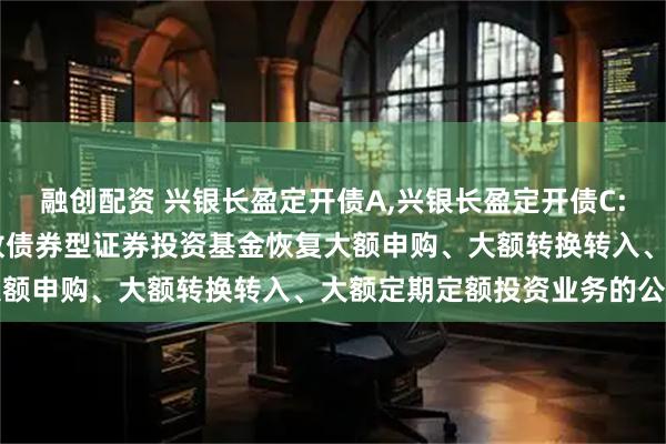融创配资 兴银长盈定开债A,兴银长盈定开债C: 兴银长盈三个月定期开放债券型证券投资基金恢复大额申购、大额转换转入、大额定期定额投资业务的公告