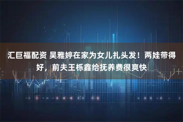 汇巨福配资 吴雅婷在家为女儿扎头发!两娃带得好,前夫王栎鑫给抚养费很爽快