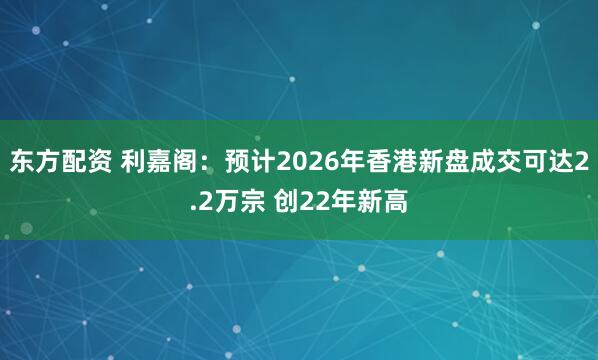 东方配资 利嘉阁：预计2026年香港新盘成交可达2.2万宗 创22年新高