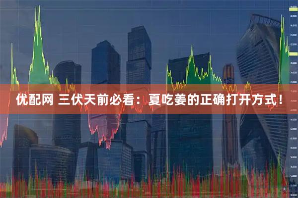 优配网 三伏天前必看：夏吃姜的正确打开方式！