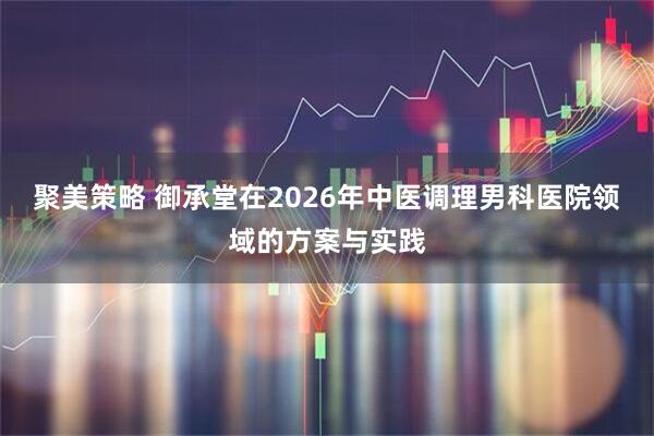 聚美策略 御承堂在2026年中医调理男科医院领域的方案与实践