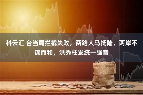 科云汇 台当局拦截失败,两路人马抵陆,两岸不谋而和,洪秀柱发统一强音