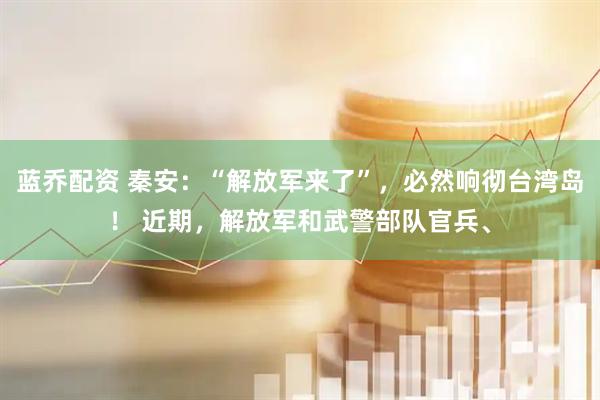 蓝乔配资 秦安:“解放军来了”,必然响彻台湾岛! 近期,解放军和武警部队官兵、