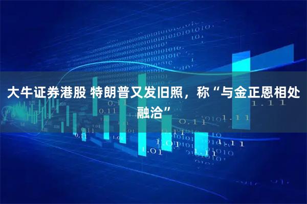 大牛证券港股 特朗普又发旧照，称“与金正恩相处融洽”