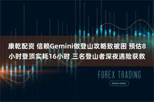 康乾配资 信赖Gemini做登山攻略致被困 预估8小时登顶实耗16小时 三名登山者深夜遇险获救